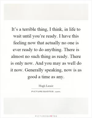 It’s a terrible thing, I think, in life to wait until you’re ready. I have this feeling now that actually no one is ever ready to do anything. There is almost no such thing as ready. There is only now. And you may as well do it now. Generally speaking, now is as good a time as any Picture Quote #1
