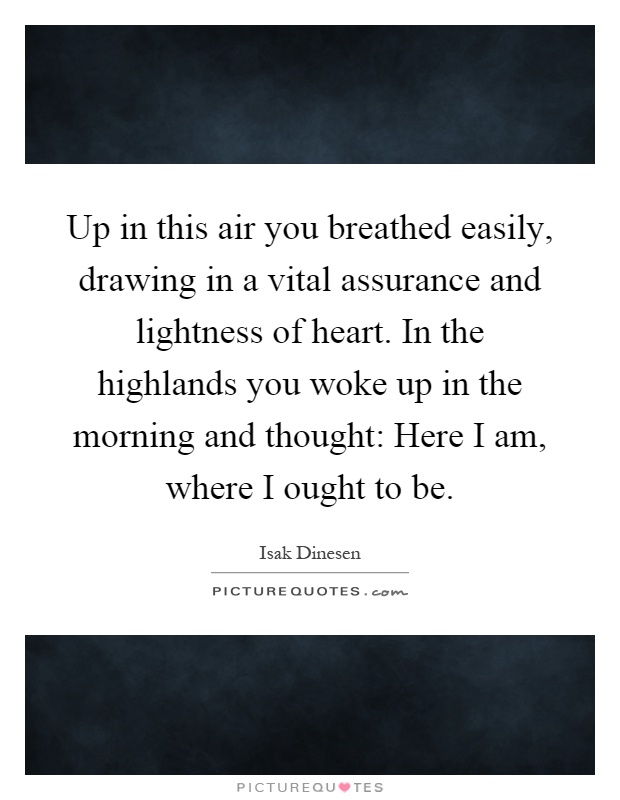 Up in this air you breathed easily, drawing in a vital assurance and lightness of heart. In the highlands you woke up in the morning and thought: Here I am, where I ought to be Picture Quote #1