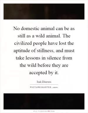 No domestic animal can be as still as a wild animal. The civilized people have lost the aptitude of stillness, and must take lessons in silence from the wild before they are accepted by it Picture Quote #1