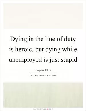 Dying in the line of duty is heroic, but dying while unemployed is just stupid Picture Quote #1