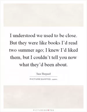 I understood we used to be close. But they were like books I’d read two summer ago; I knew I’d liked them, but I couldn’t tell you now what they’d been about Picture Quote #1