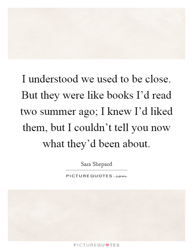 I understood we used to be close. But they were like books I'd read two summer ago; I knew I'd liked them, but I couldn't tell you now what they'd been about Picture Quote #1