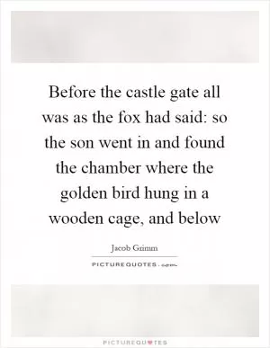 Before the castle gate all was as the fox had said: so the son went in and found the chamber where the golden bird hung in a wooden cage, and below Picture Quote #1