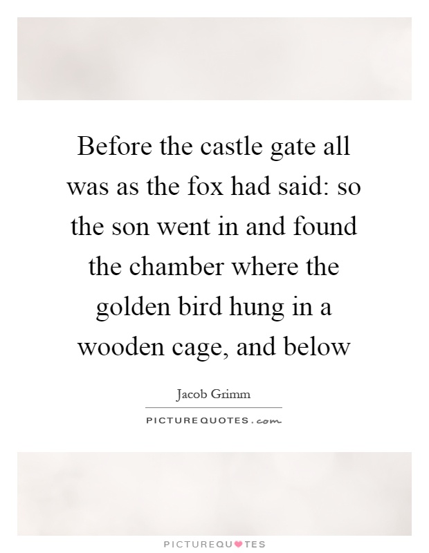 Before the castle gate all was as the fox had said: so the son went in and found the chamber where the golden bird hung in a wooden cage, and below Picture Quote #1