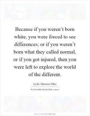 Because if you weren’t born white, you were forced to see differences; or if you weren’t born what they called normal, or if you got injured, then you were left to explore the world of the different Picture Quote #1