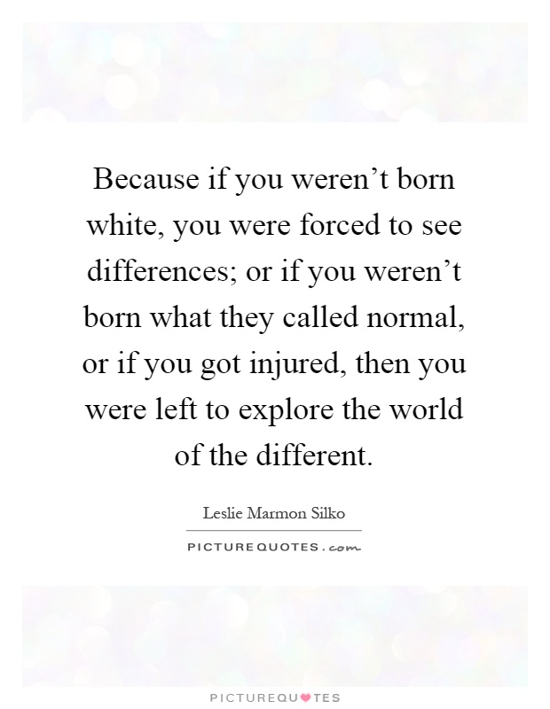Because if you weren't born white, you were forced to see differences; or if you weren't born what they called normal, or if you got injured, then you were left to explore the world of the different Picture Quote #1