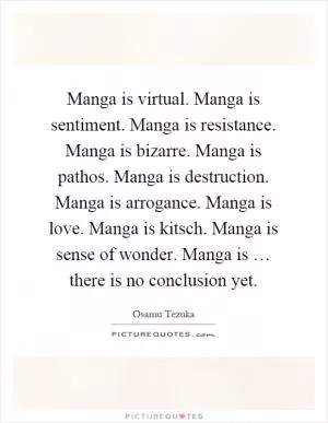 Manga is virtual. Manga is sentiment. Manga is resistance. Manga is bizarre. Manga is pathos. Manga is destruction. Manga is arrogance. Manga is love. Manga is kitsch. Manga is sense of wonder. Manga is … there is no conclusion yet Picture Quote #1
