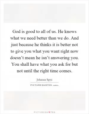 God is good to all of us. He knows what we need better than we do. And just because he thinks it is better not to give you what you want right now doesn’t mean he isn’t answering you. You shall have what you ask for but not until the right time comes Picture Quote #1