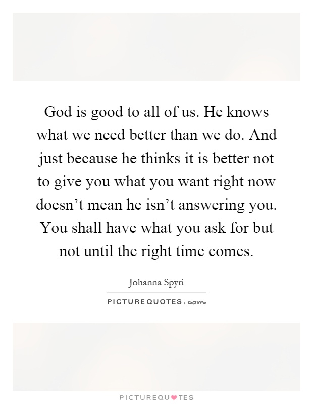 God is good to all of us. He knows what we need better than we do. And just because he thinks it is better not to give you what you want right now doesn't mean he isn't answering you. You shall have what you ask for but not until the right time comes Picture Quote #1