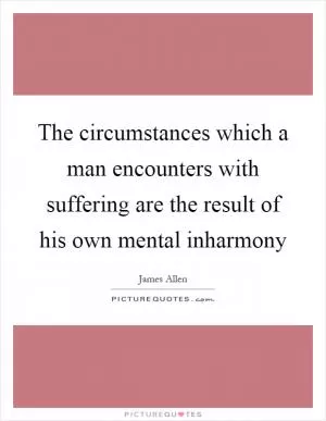 The circumstances which a man encounters with suffering are the result of his own mental inharmony Picture Quote #1