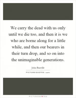 We carry the dead with us only until we die too, and then it is we who are borne along for a little while, and then our bearers in their turn drop, and so on into the unimaginable generations Picture Quote #1