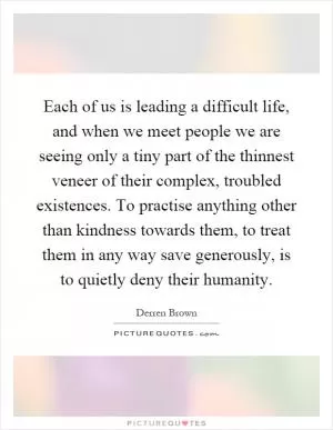 Each of us is leading a difficult life, and when we meet people we are seeing only a tiny part of the thinnest veneer of their complex, troubled existences. To practise anything other than kindness towards them, to treat them in any way save generously, is to quietly deny their humanity Picture Quote #1