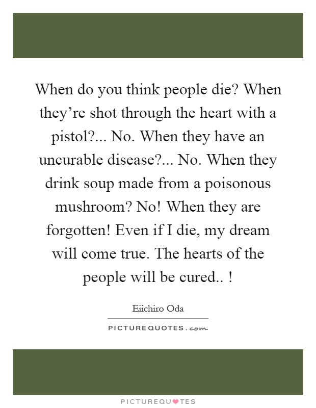 When do you think people die? When they're shot through the heart with a pistol?... No. When they have an uncurable disease?... No. When they drink soup made from a poisonous mushroom? No! When they are forgotten! Even if I die, my dream will come true. The hearts of the people will be cured..! Picture Quote #1