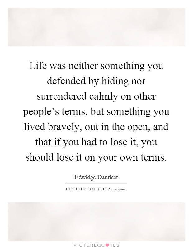 Life was neither something you defended by hiding nor surrendered calmly on other people's terms, but something you lived bravely, out in the open, and that if you had to lose it, you should lose it on your own terms Picture Quote #1