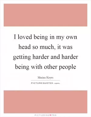 I loved being in my own head so much, it was getting harder and harder being with other people Picture Quote #1