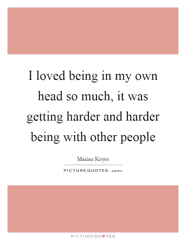 I loved being in my own head so much, it was getting harder and harder being with other people Picture Quote #1