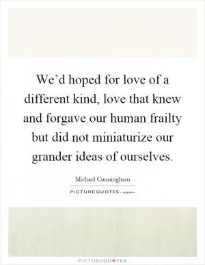 We’d hoped for love of a different kind, love that knew and forgave our human frailty but did not miniaturize our grander ideas of ourselves Picture Quote #1