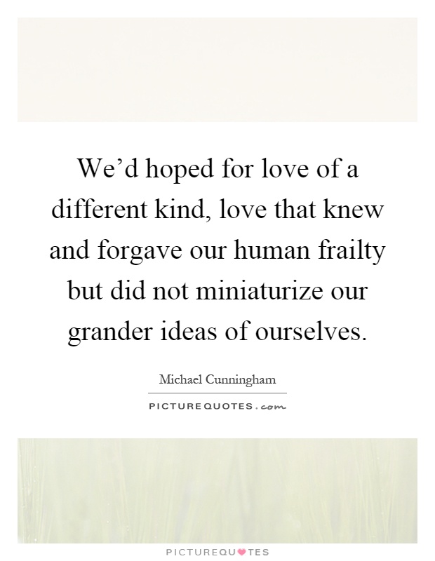 We'd hoped for love of a different kind, love that knew and forgave our human frailty but did not miniaturize our grander ideas of ourselves Picture Quote #1