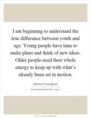 I am beginning to understand the true difference between youth and age. Young people have time to make plans and think of new ideas. Older people need their whole energy to keep up with what’s already been set in motion Picture Quote #1