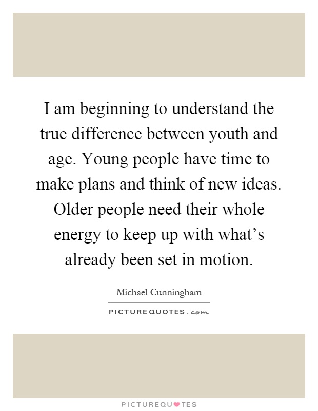 I am beginning to understand the true difference between youth and age. Young people have time to make plans and think of new ideas. Older people need their whole energy to keep up with what's already been set in motion Picture Quote #1