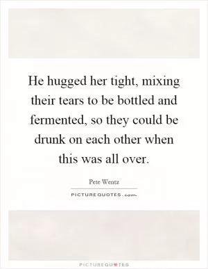 He hugged her tight, mixing their tears to be bottled and fermented, so they could be drunk on each other when this was all over Picture Quote #1