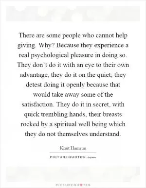 There are some people who cannot help giving. Why? Because they experience a real psychological pleasure in doing so. They don’t do it with an eye to their own advantage, they do it on the quiet; they detest doing it openly because that would take away some of the satisfaction. They do it in secret, with quick trembling hands, their breasts rocked by a spiritual well being which they do not themselves understand Picture Quote #1