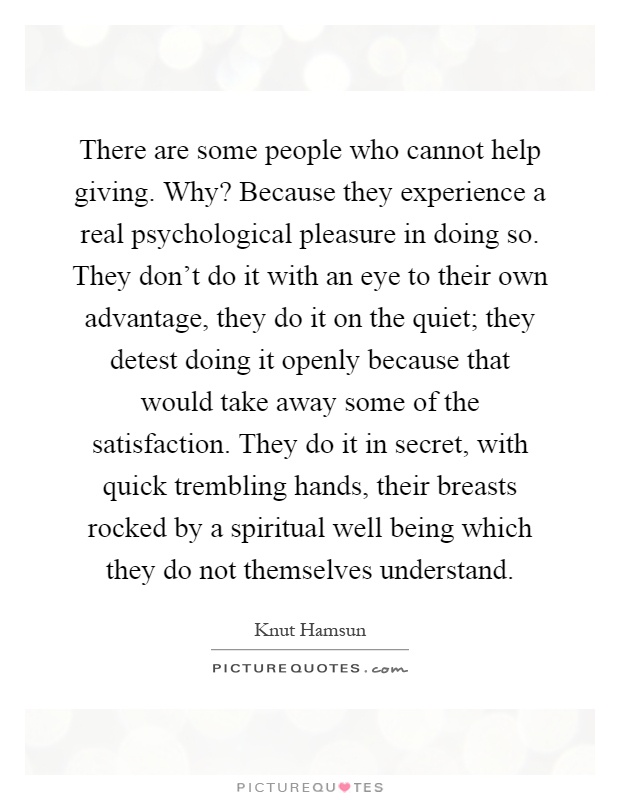 There are some people who cannot help giving. Why? Because they experience a real psychological pleasure in doing so. They don't do it with an eye to their own advantage, they do it on the quiet; they detest doing it openly because that would take away some of the satisfaction. They do it in secret, with quick trembling hands, their breasts rocked by a spiritual well being which they do not themselves understand Picture Quote #1
