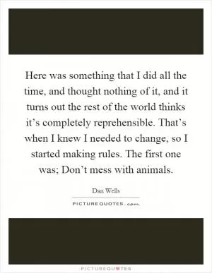 Here was something that I did all the time, and thought nothing of it, and it turns out the rest of the world thinks it’s completely reprehensible. That’s when I knew I needed to change, so I started making rules. The first one was; Don’t mess with animals Picture Quote #1