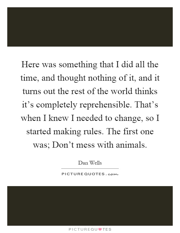 Here was something that I did all the time, and thought nothing of it, and it turns out the rest of the world thinks it's completely reprehensible. That's when I knew I needed to change, so I started making rules. The first one was; Don't mess with animals Picture Quote #1