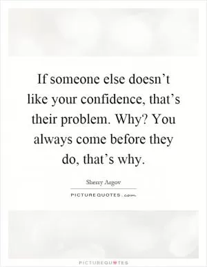 If someone else doesn’t like your confidence, that’s their problem. Why? You always come before they do, that’s why Picture Quote #1
