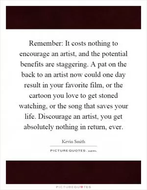 Remember: It costs nothing to encourage an artist, and the potential benefits are staggering. A pat on the back to an artist now could one day result in your favorite film, or the cartoon you love to get stoned watching, or the song that saves your life. Discourage an artist, you get absolutely nothing in return, ever Picture Quote #1