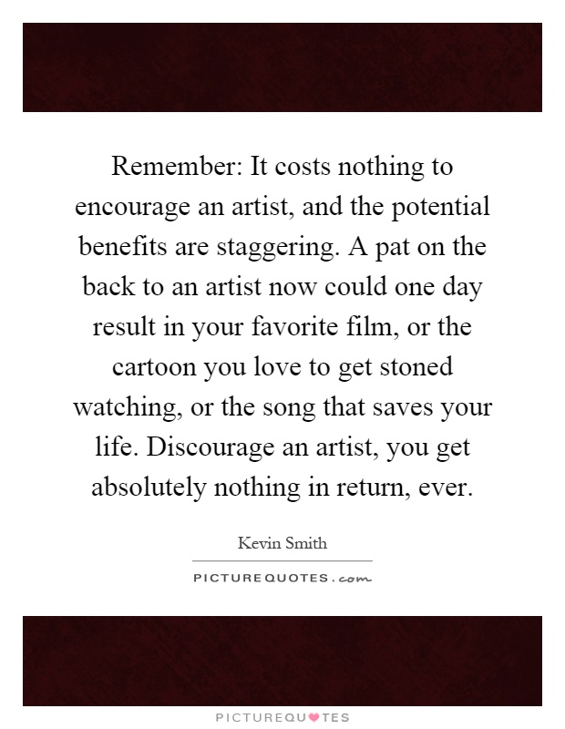 Remember: It costs nothing to encourage an artist, and the potential benefits are staggering. A pat on the back to an artist now could one day result in your favorite film, or the cartoon you love to get stoned watching, or the song that saves your life. Discourage an artist, you get absolutely nothing in return, ever Picture Quote #1