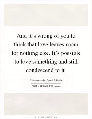 And it’s wrong of you to think that love leaves room for nothing else. It’s possible to love something and still condescend to it Picture Quote #1