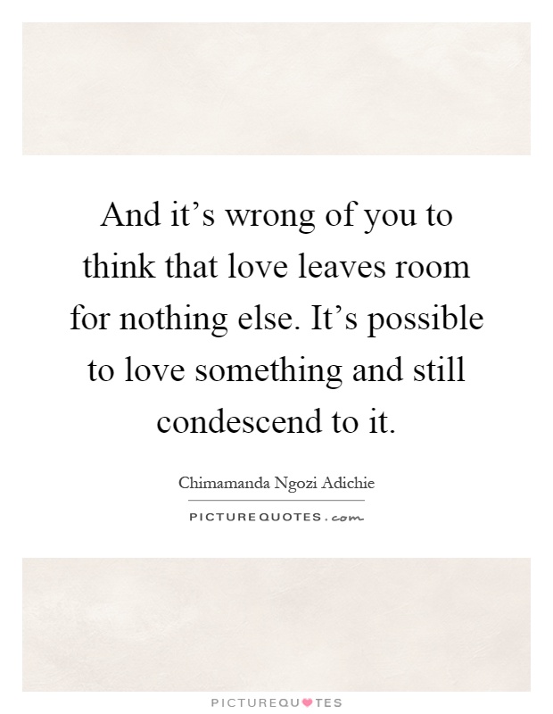 And it's wrong of you to think that love leaves room for nothing else. It's possible to love something and still condescend to it Picture Quote #1