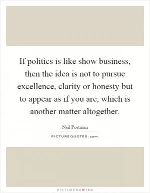 If politics is like show business, then the idea is not to pursue excellence, clarity or honesty but to appear as if you are, which is another matter altogether Picture Quote #1