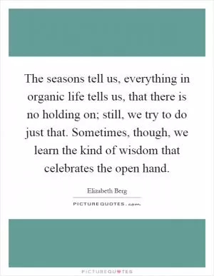 The seasons tell us, everything in organic life tells us, that there is no holding on; still, we try to do just that. Sometimes, though, we learn the kind of wisdom that celebrates the open hand Picture Quote #1