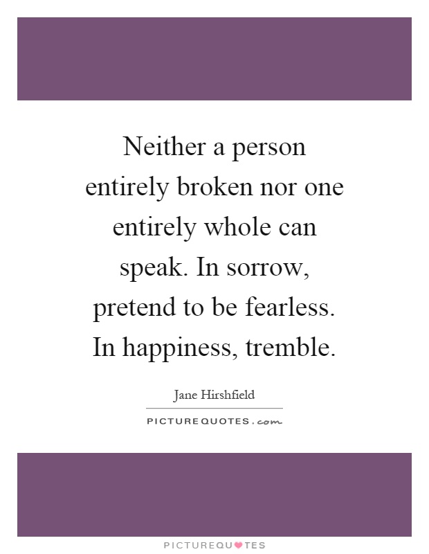 Neither a person entirely broken nor one entirely whole can speak. In sorrow, pretend to be fearless. In happiness, tremble Picture Quote #1