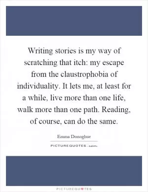 Writing stories is my way of scratching that itch: my escape from the claustrophobia of individuality. It lets me, at least for a while, live more than one life, walk more than one path. Reading, of course, can do the same Picture Quote #1