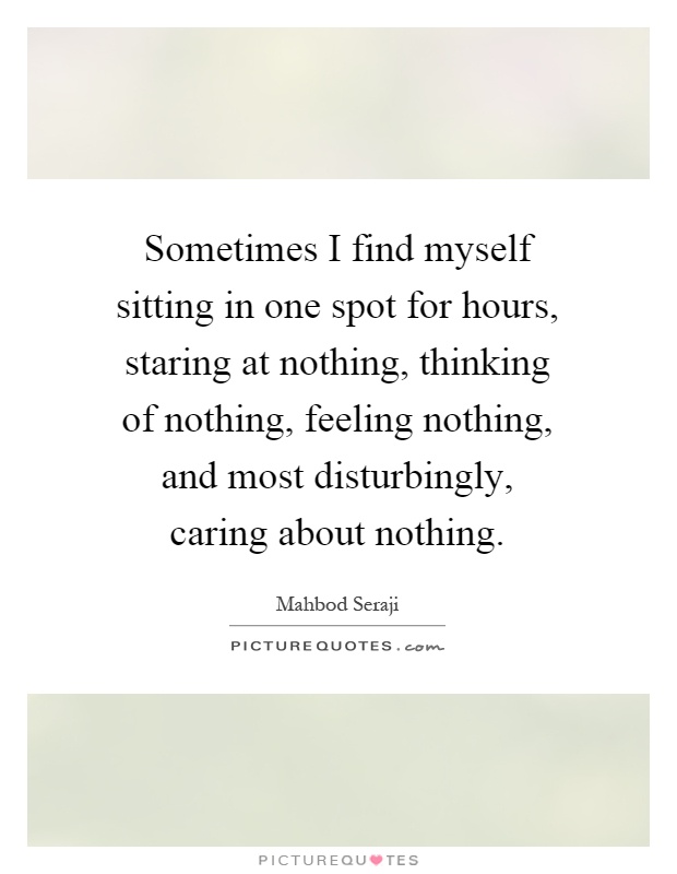 Sometimes I find myself sitting in one spot for hours, staring at nothing, thinking of nothing, feeling nothing, and most disturbingly, caring about nothing Picture Quote #1