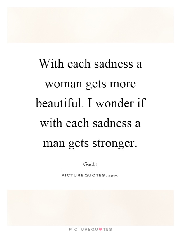 With each sadness a woman gets more beautiful. I wonder if with each sadness a man gets stronger Picture Quote #1