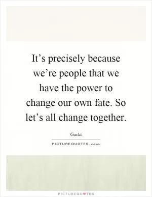 It’s precisely because we’re people that we have the power to change our own fate. So let’s all change together Picture Quote #1