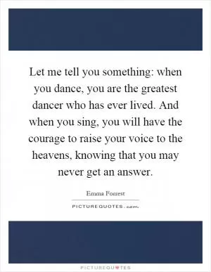 Let me tell you something: when you dance, you are the greatest dancer who has ever lived. And when you sing, you will have the courage to raise your voice to the heavens, knowing that you may never get an answer Picture Quote #1