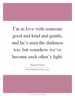 I’m in love with someone good and kind and gentle, and he’s seen the darkness too, but somehow we’ve become each other’s light Picture Quote #1