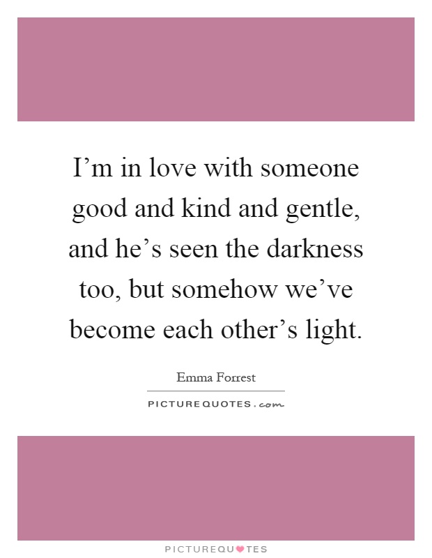 I'm in love with someone good and kind and gentle, and he's seen the darkness too, but somehow we've become each other's light Picture Quote #1