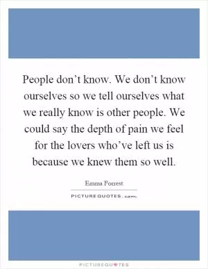 People don’t know. We don’t know ourselves so we tell ourselves what we really know is other people. We could say the depth of pain we feel for the lovers who’ve left us is because we knew them so well Picture Quote #1