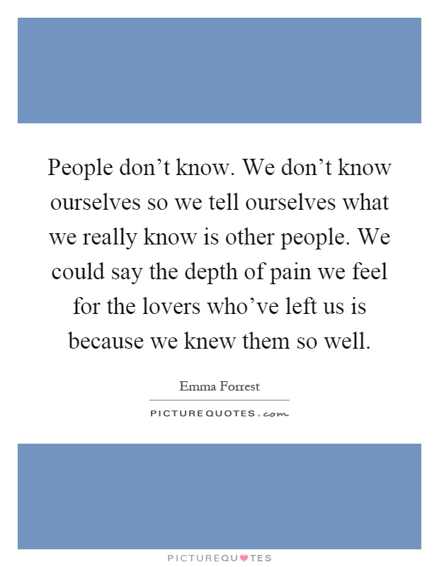 People don't know. We don't know ourselves so we tell ourselves what we really know is other people. We could say the depth of pain we feel for the lovers who've left us is because we knew them so well Picture Quote #1