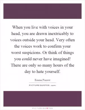 When you live with voices in your head, you are drawn inextricably to voices outside your head. Very often the voices work to confirm your worst suspicions. Or think of things you could never have imagined! There are only so many hours of the day to hate yourself Picture Quote #1