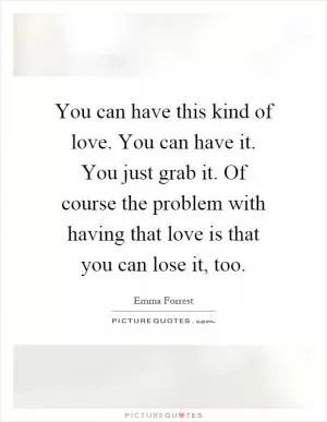 You can have this kind of love. You can have it. You just grab it. Of course the problem with having that love is that you can lose it, too Picture Quote #1