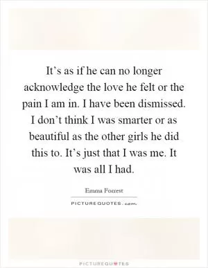 It’s as if he can no longer acknowledge the love he felt or the pain I am in. I have been dismissed. I don’t think I was smarter or as beautiful as the other girls he did this to. It’s just that I was me. It was all I had Picture Quote #1