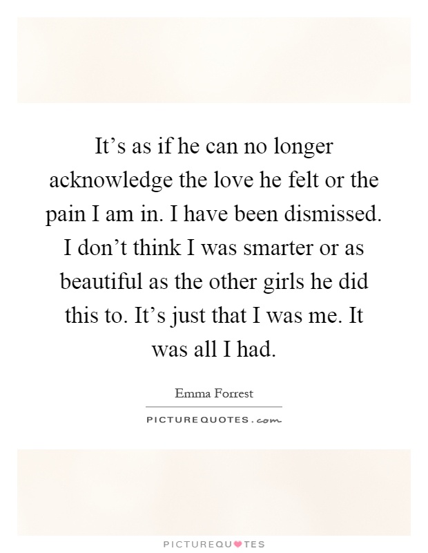 It's as if he can no longer acknowledge the love he felt or the pain I am in. I have been dismissed. I don't think I was smarter or as beautiful as the other girls he did this to. It's just that I was me. It was all I had Picture Quote #1